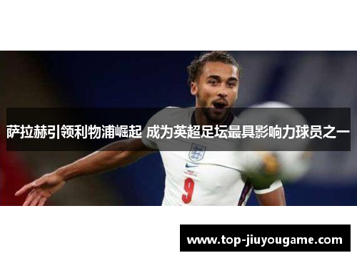萨拉赫引领利物浦崛起 成为英超足坛最具影响力球员之一