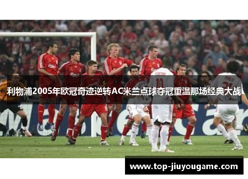 利物浦2005年欧冠奇迹逆转AC米兰点球夺冠重温那场经典大战