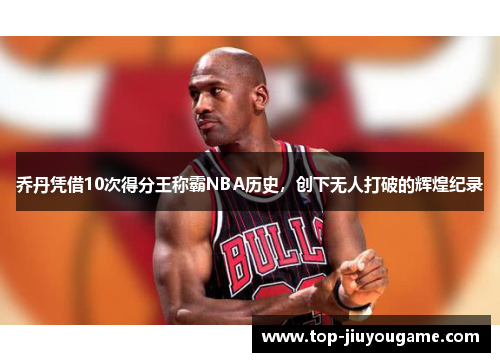乔丹凭借10次得分王称霸NBA历史，创下无人打破的辉煌纪录