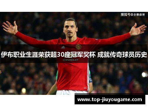 伊布职业生涯荣获超30座冠军奖杯 成就传奇球员历史