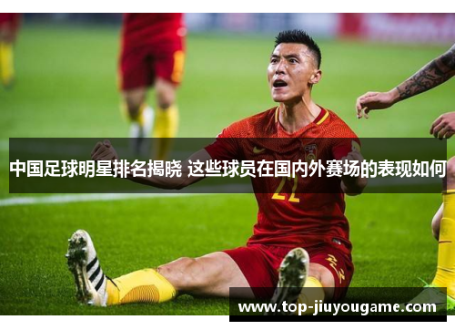 中国足球明星排名揭晓 这些球员在国内外赛场的表现如何
