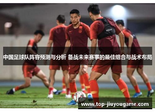 中国足球队阵容预测与分析 备战未来赛事的最佳组合与战术布局