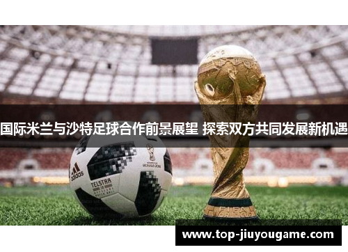 国际米兰与沙特足球合作前景展望 探索双方共同发展新机遇