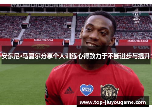 安东尼·马夏尔分享个人训练心得致力于不断进步与提升