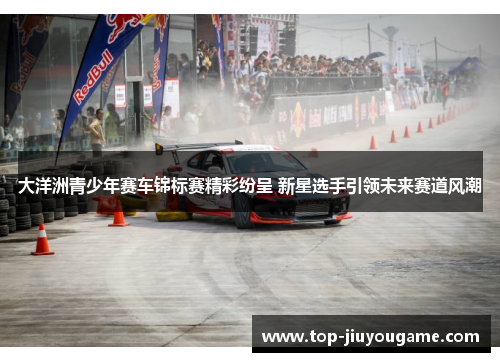 大洋洲青少年赛车锦标赛精彩纷呈 新星选手引领未来赛道风潮