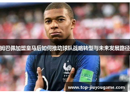 姆巴佩加盟皇马后如何推动球队战略转型与未来发展路径