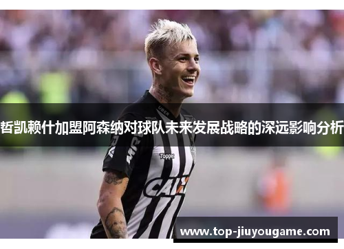 哲凯赖什加盟阿森纳对球队未来发展战略的深远影响分析