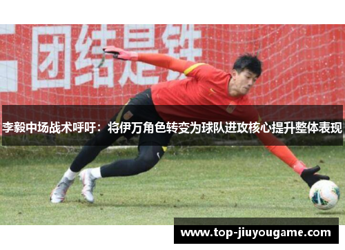 李毅中场战术呼吁：将伊万角色转变为球队进攻核心提升整体表现