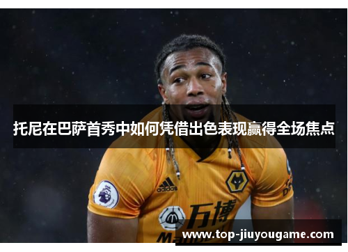 托尼在巴萨首秀中如何凭借出色表现赢得全场焦点
