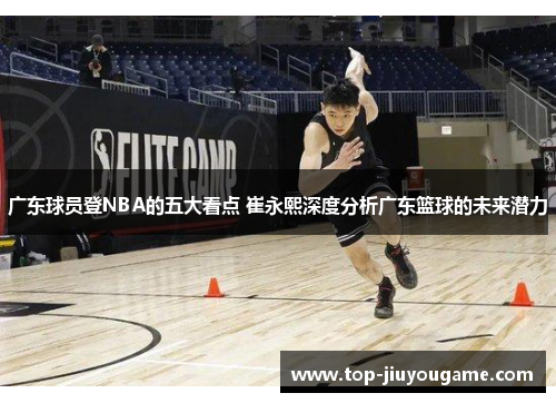 广东球员登NBA的五大看点 崔永熙深度分析广东篮球的未来潜力