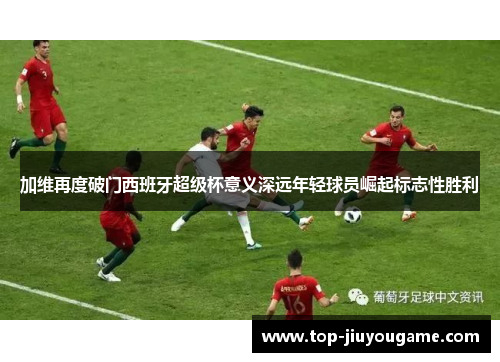 加维再度破门西班牙超级杯意义深远年轻球员崛起标志性胜利