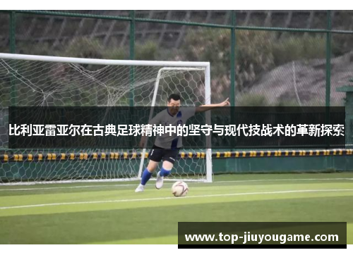 比利亚雷亚尔在古典足球精神中的坚守与现代技战术的革新探索